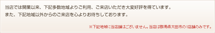 当店では開業以来、下記多数地域よりご利用、ご来店いただき大変好評を得ています。また、下記地域以外からのご来店を心よりお待ちしております。※下記地域に当店舗はございません。当店は群馬県太田市の1店舗のみです。