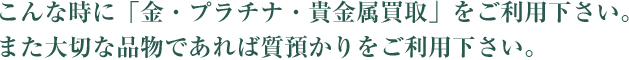 こんな時に「金・プラチナ・貴金属買取」をご利用下さい。また大切な品物であれば質預かりをご利用ください。